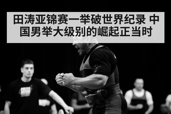 田涛亚锦赛一举破世界纪录 中国男举大级别的崛起正当时