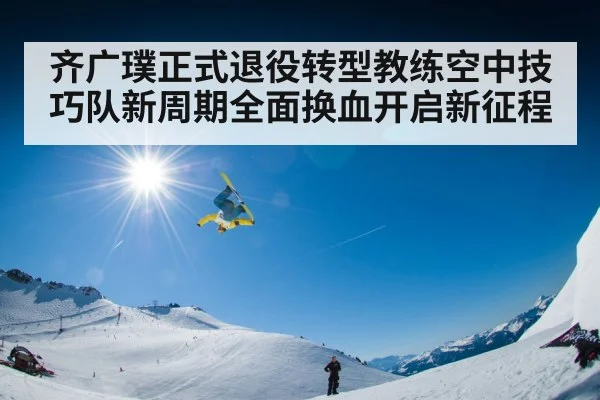 齐广璞正式退役转型教练空中技巧队新周期全面换血开启新征程
