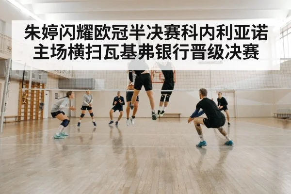 朱婷闪耀欧冠半决赛科内利亚诺主场横扫瓦基弗银行晋级决赛