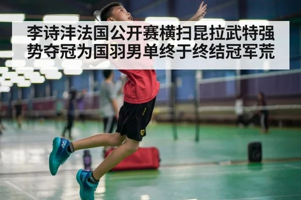 李诗沣法国公开赛横扫昆拉武特强势夺冠为国羽男单终于终结冠军荒