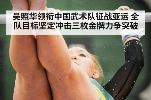 吴照华领衔中国武术队征战亚运 全队目标坚定冲击三枚金牌力争突破